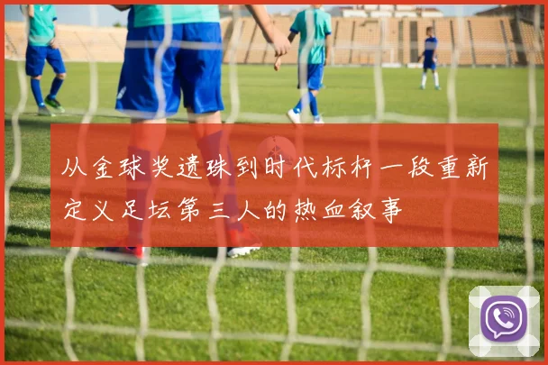 从金球奖遗珠到时代标杆一段重新定义足坛第三人的热血叙事