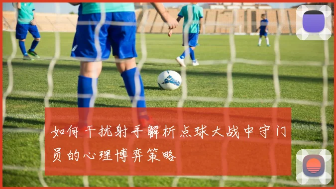 如何干扰射手解析点球大战中守门员的心理博弈策略
