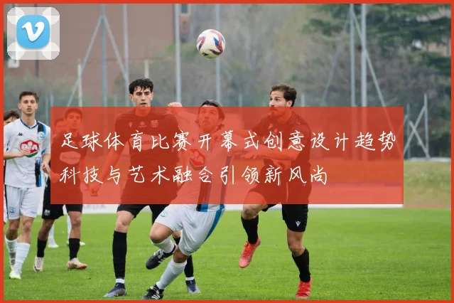 足球体育比赛开幕式创意设计趋势科技与艺术融合引领新风尚